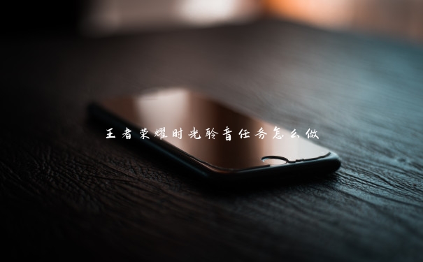 王者荣耀时光聆音任务怎么做 王者荣耀时光聆音任务怎么做