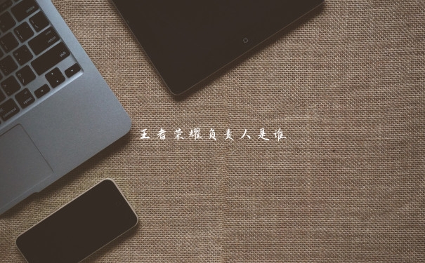 王者荣耀负责人是谁 王者荣耀负责人是谁
