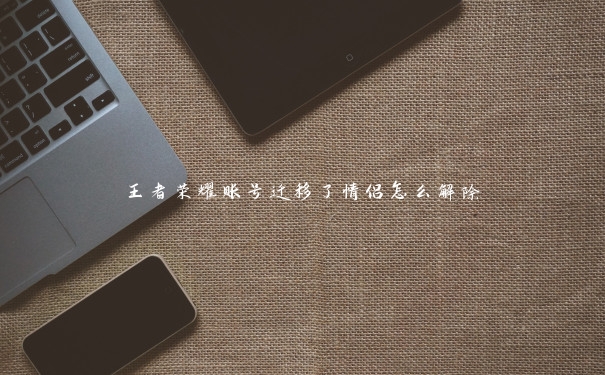 王者荣耀账号迁移了情侣怎么解除 王者荣耀账号迁移了情侣怎么解除
