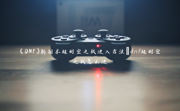 《DNF》新副本超时空之战进入方法_dnf超时空之战怎么进 《DNF》新副本超时空之战进入方法_dnf超时空之战怎么进