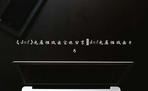《dnf》光属性攻击宝珠分享_dnf光属性攻击卡片 《dnf》光属性攻击宝珠分享_dnf光属性攻击卡片