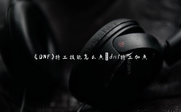 《DNF》特工技能怎么点_dnf特工加点 《DNF》特工技能怎么点_dnf特工加点